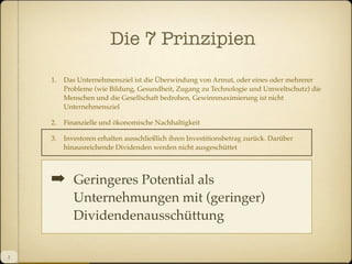Die 7 Prinzipien
1.

Das Unternehmensziel ist die Überwindung von Armut, oder eines oder mehrerer
Probleme (wie Bildung, Gesundheit, Zugang zu Technologie und Umweltschutz) die
Menschen und die Gesellschaft bedrohen, Gewinnmaximierung ist nicht
Unternehmensziel

2.

Finanzielle und ökonomische Nachhaltigkeit

3.

Investoren erhalten ausschließlich ihren Investitionsbetrag zurück. Darüber
hinausreichende Dividenden werden nicht ausgeschüttet

4.

Der nach den zurückgezahlten Investitionen erwirtschaftete Proﬁt verbleibt im
Unternehmen und dient der Expansion und Verbesserung

Geringeres Potential als
!Ökologische Nachhaltigkeit
5.

Unternehmungen mit (geringer)
Dividendenausschüttung

6.
7.

2

Mitarbeiter werden gemäß Marktniveau entlohnt, aber unter besseren
Arbeitsbedingungen beschäftigt.
... mach es mit Freude!

 