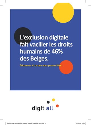 L'exclusion digitale
fait vacillerles droits
humains de 46%
des Belges.
Découvrez ici ce que vous pouvez faire.
MAN330594CSE MAN Digital Inclusion Brochure A5Wallonie FR v1.indd 1
MAN330594CSE MAN Digital Inclusion Brochure A5Wallonie FR v1.indd 1 27/02/23 10:26
27/02/23 10:26
 