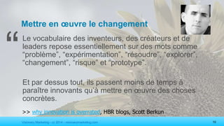 Visionary Marketing - cc 2014 - visionarymarketing.com 10
Mettre en œuvre le changement
Le vocabulaire des inventeurs, des créateurs et de
leaders repose essentiellement sur des mots comme
“problème”, “expérimentation”, “résoudre”, “explorer”,
“changement”, “risque” et “prototype”.
Et par dessus tout, ils passent moins de temps à
paraître innovants qu’à mettre en œuvre des choses
concrètes.
>> why innovation is overrated, HBR blogs, Scott Berkun
“
 