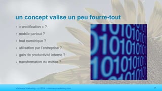 Visionary Marketing - cc 2014 - visionarymarketing.com 7
un concept valise un peu fourre-tout
• « webification » ?
• mobile partout ?
• tout numérique ?
• utilisation par l’entreprise ?
• gain de productivité interne ?
• transformation du métier ?
 
