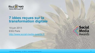 Visionary Marketing - cc 2014 - visionarymarketing.com 1
7 idées reçues sur la
transformation digitale
19 juin 2013
ESG Paris
http://www.social-media-awards.fr
 