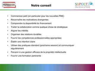 Notre conseil


•   Commencez petit (en particulier pour les nouvelles PME)
•   Reconnaître les motivations divergentes
•   Comprendre la disponibilité du financement
•   Traiter la collaboration comme quelque chose de stratégique
•   Aligner les intérêts
•   Organiser des relations durables
•   Fournir les compétences professionnelles appropriées
•   Établir une intention claire
•   Utiliser des pratiques standard (prochaine session) et communiquer
    régulièrement
•   Parvenir à une gestion efficace de la propriété intellectuelle
•   Fournir une formation pertinente
 