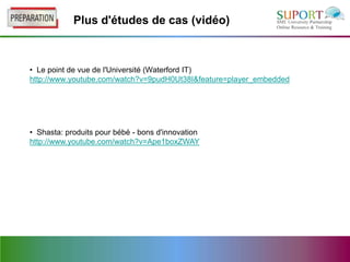 Plus d'études de cas (vidéo)



• Le point de vue de l'Université (Waterford IT)
http://www.youtube.com/watch?v=9pudH0Ut38I&feature=player_embedded




• Shasta: produits pour bébé - bons d'innovation
http://www.youtube.com/watch?v=Ape1boxZWAY
 