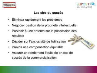 Les clés du succès

• Éliminez rapidement les problèmes
• Négocier gestion de la propriété intellectuelle
• Parvenir à une entente sur la possession des
  résultats
• Décider sur l'exclusivité de l'utilisation
• Prévoir une compensation équitable
• Assurer un rendement équitable en cas de
  succès de la commercialisation
 