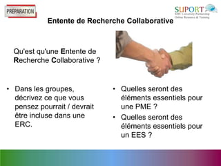 Entente de Recherche Collaborative



  Qu'est qu'une Entente de
  Recherche Collaborative ?


• Dans les groupes,           • Quelles seront des
  décrivez ce que vous          éléments essentiels pour
  pensez pourrait / devrait     une PME ?
  être incluse dans une       • Quelles seront des
  ERC.                          éléments essentiels pour
                                un EES ?
 