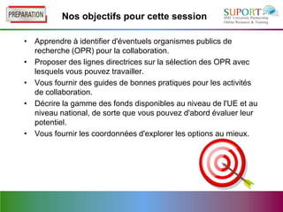 Nos objectifs pour cette session

• Apprendre à identifier d'éventuels organismes publics de
  recherche (OPR) pour la collaboration.
• Proposer des lignes directrices sur la sélection des OPR avec
  lesquels vous pouvez travailler.
• Vous fournir des guides de bonnes pratiques pour les activités
  de collaboration.
• Décrire la gamme des fonds disponibles au niveau de l'UE et au
  niveau national, de sorte que vous pouvez d'abord évaluer leur
  potentiel.
• Vous fournir les coordonnées d'explorer les options au mieux.
 