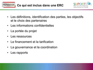 Ce qui est inclus dans une ERC


• Les définitions, identification des parties, les objectifs
  et le choix des partenaires
• Les informations confidentielles
• La portée du projet
• Les ressources
• Le financement et la tarification
• La gouvernance et la coordination
• Les rapports
 