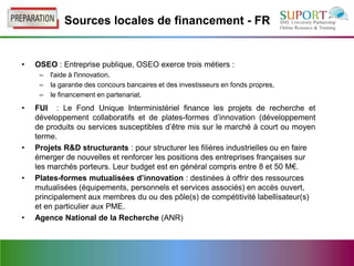 Sources locales de financement - FR


•   OSEO : Entreprise publique, OSEO exerce trois métiers :
     –   l'aide à l'innovation,
     –   la garantie des concours bancaires et des investisseurs en fonds propres,
     –   le financement en partenariat.
•   FUI : Le Fond Unique Interministériel finance les projets de recherche et
    développement collaboratifs et de plates-formes d’innovation (développement
    de produits ou services susceptibles d’être mis sur le marché à court ou moyen
    terme.
•   Projets R&D structurants : pour structurer les filières industrielles ou en faire
    émerger de nouvelles et renforcer les positions des entreprises françaises sur
    les marchés porteurs. Leur budget est en général compris entre 8 et 50 M€.
•   Plates-formes mutualisées d’innovation : destinées à offrir des ressources
    mutualisées (équipements, personnels et services associés) en accès ouvert,
    principalement aux membres du ou des pôle(s) de compétitivité labellisateur(s)
    et en particulier aux PME.
•   Agence National de la Recherche (ANR)
 