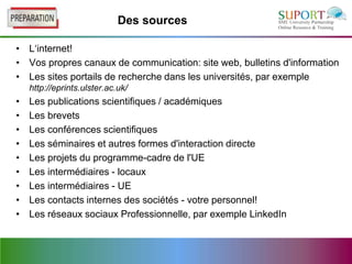 Des sources

• L‘internet!
• Vos propres canaux de communication: site web, bulletins d'information
• Les sites portails de recherche dans les universités, par exemple
    http://eprints.ulster.ac.uk/
•   Les publications scientifiques / académiques
•   Les brevets
•   Les conférences scientifiques
•   Les séminaires et autres formes d'interaction directe
•   Les projets du programme-cadre de l'UE
•   Les intermédiaires - locaux
•   Les intermédiaires - UE
•   Les contacts internes des sociétés - votre personnel!
•   Les réseaux sociaux Professionnelle, par exemple LinkedIn
 