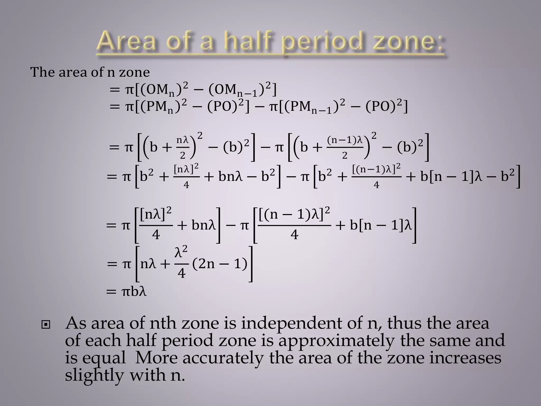  As area of nth zone is independent of n, thus the area
of each half period zone is approximately the same and
is equal More accurately the area of the zone increases
slightly with n.
The area of n zone
= π OMn
2
− OMn−1
2
= π PMn
2
− PO 2
− π PMn−1
2
− PO 2
= π b +
nλ
2
2
− b 2
− π b +
(n−1)λ
2
2
− b 2
= π b2
+
nλ 2
4
+ bnλ − b2
− π b2
+
(n−1)λ 2
4
+ b n − 1 λ − b2
= π
nλ 2
4
+ bnλ − π
(n − 1)λ 2
4
+ b n − 1 λ
= π nλ +
λ2
4
2n − 1
= πbλ
 