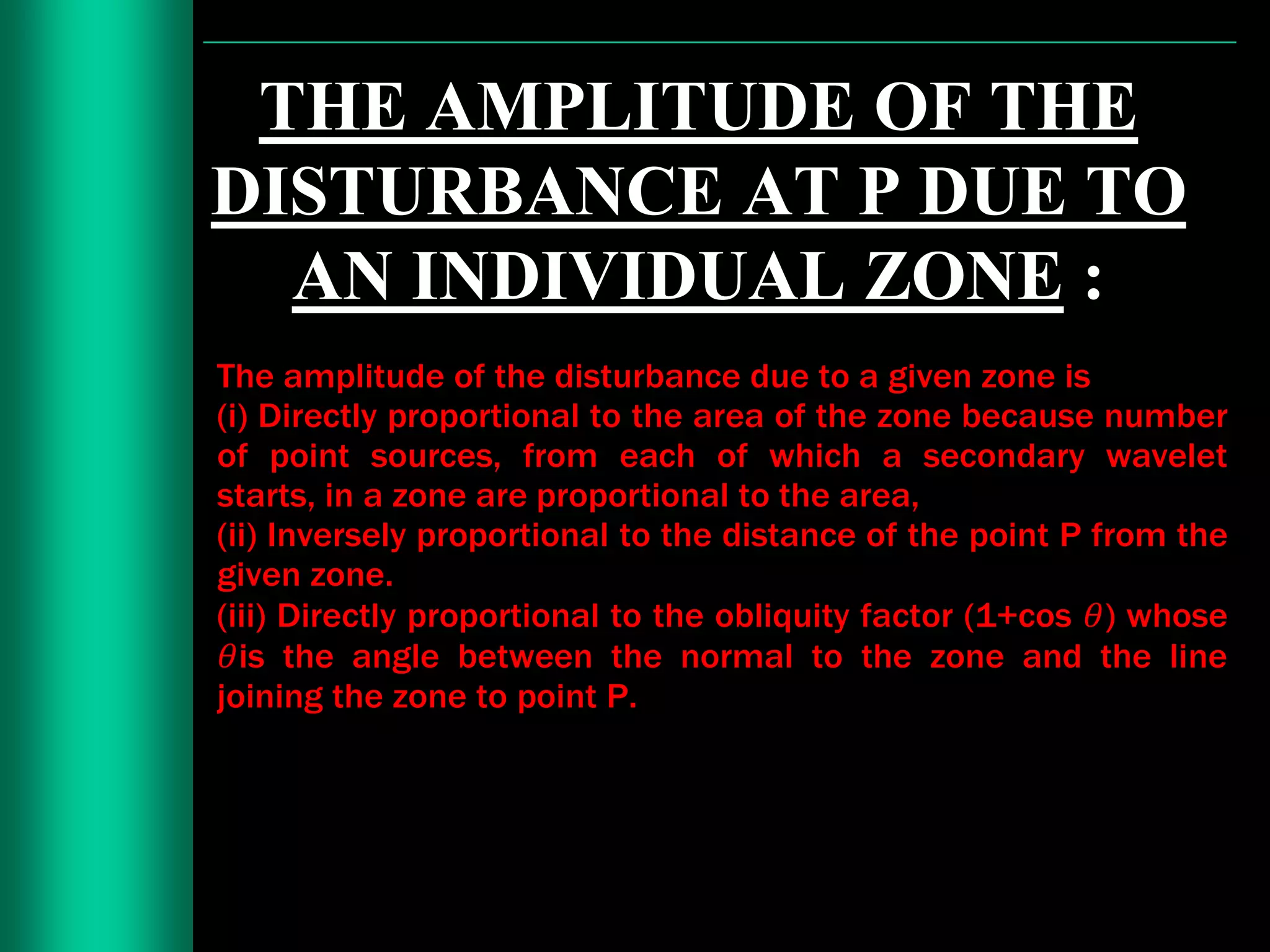 THE AMPLITUDE OF THE
DISTURBANCE AT P DUE TO
AN INDIVIDUAL ZONE :
The amplitude of the disturbance due to a given zone is
(i) Directly proportional to the area of the zone because number
of point sources, from each of which a secondary wavelet
starts, in a zone are proportional to the area,
(ii) Inversely proportional to the distance of the point P from the
given zone.
(iii) Directly proportional to the obliquity factor (1+cos 𝜃) whose
𝜃is the angle between the normal to the zone and the line
joining the zone to point P.
 