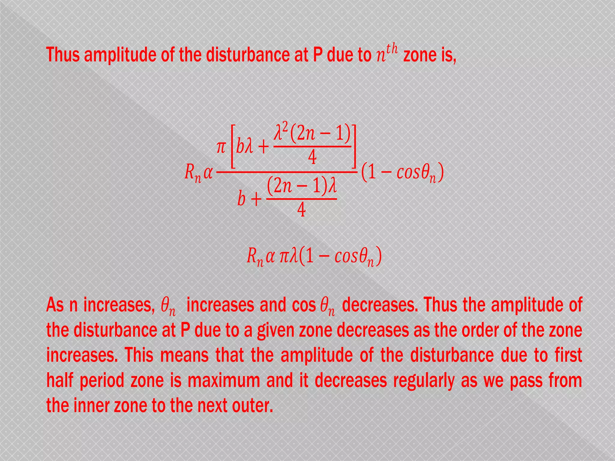 Thus amplitude of the disturbance at P due to 𝑛𝑡ℎ
zone is,
𝑅𝑛 𝛼
𝜋 𝑏𝜆 +
𝜆2
2𝑛 − 1
4
𝑏 +
2𝑛 − 1 𝜆
4
1 − 𝑐𝑜𝑠𝜃𝑛
𝑅𝑛 𝛼 𝜋𝜆 1 − 𝑐𝑜𝑠𝜃𝑛
As n increases, 𝜃𝑛 increases and cos 𝜃𝑛 decreases. Thus the amplitude of
the disturbance at P due to a given zone decreases as the order of the zone
increases. This means that the amplitude of the disturbance due to first
half period zone is maximum and it decreases regularly as we pass from
the inner zone to the next outer.
 