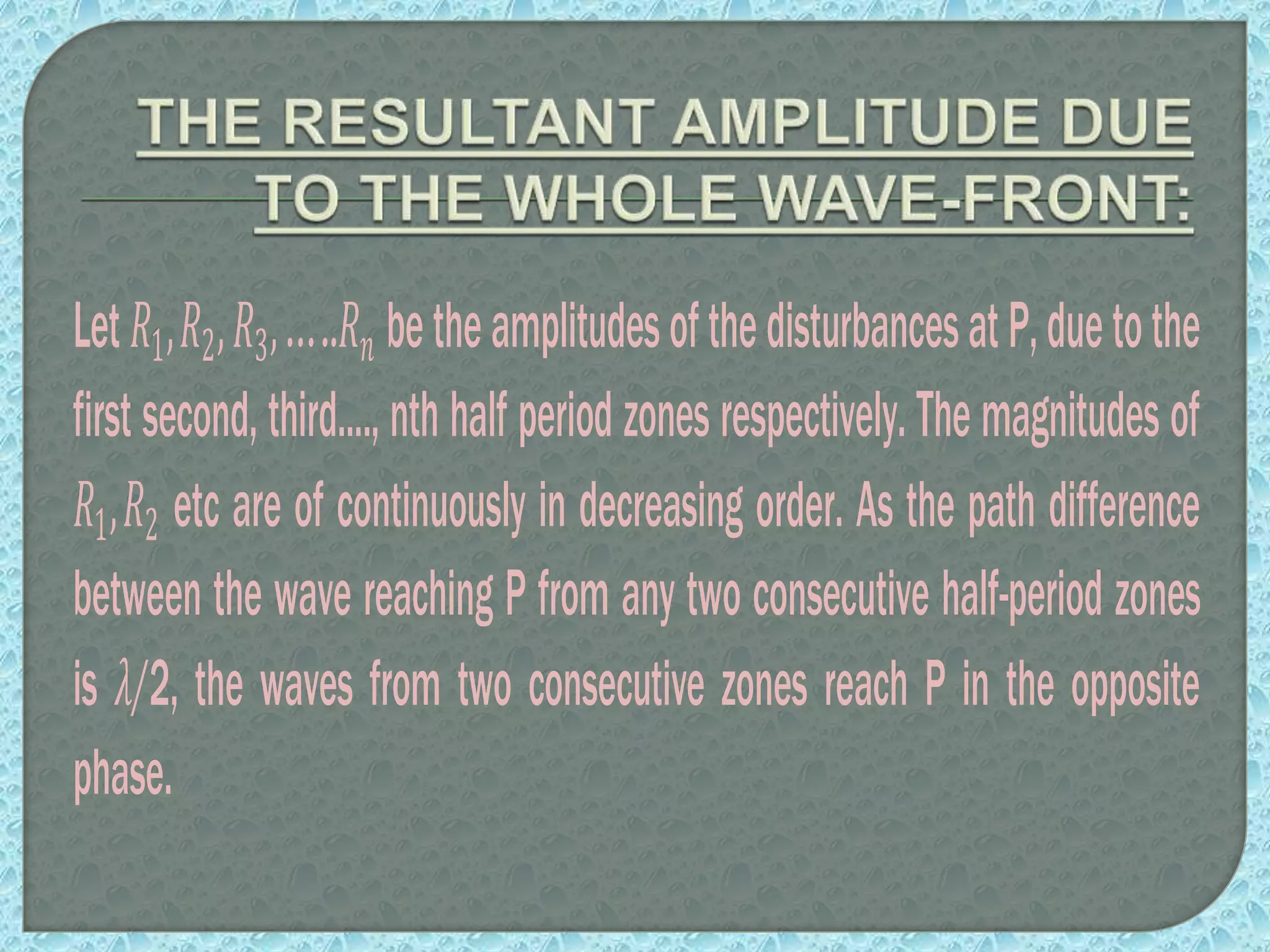 Let 𝑅1,𝑅2, 𝑅3,…..𝑅𝑛 betheamplitudesofthedisturbancesatP,duetothe
first second, third...., nth half period zones respectively. The magnitudes of
𝑅1,𝑅2 etc are of continuously in decreasing order. As the path difference
between the wave reaching P from any two consecutive half-period zones
is 𝜆/2, the waves from two consecutive zones reach P in the opposite
phase.
 