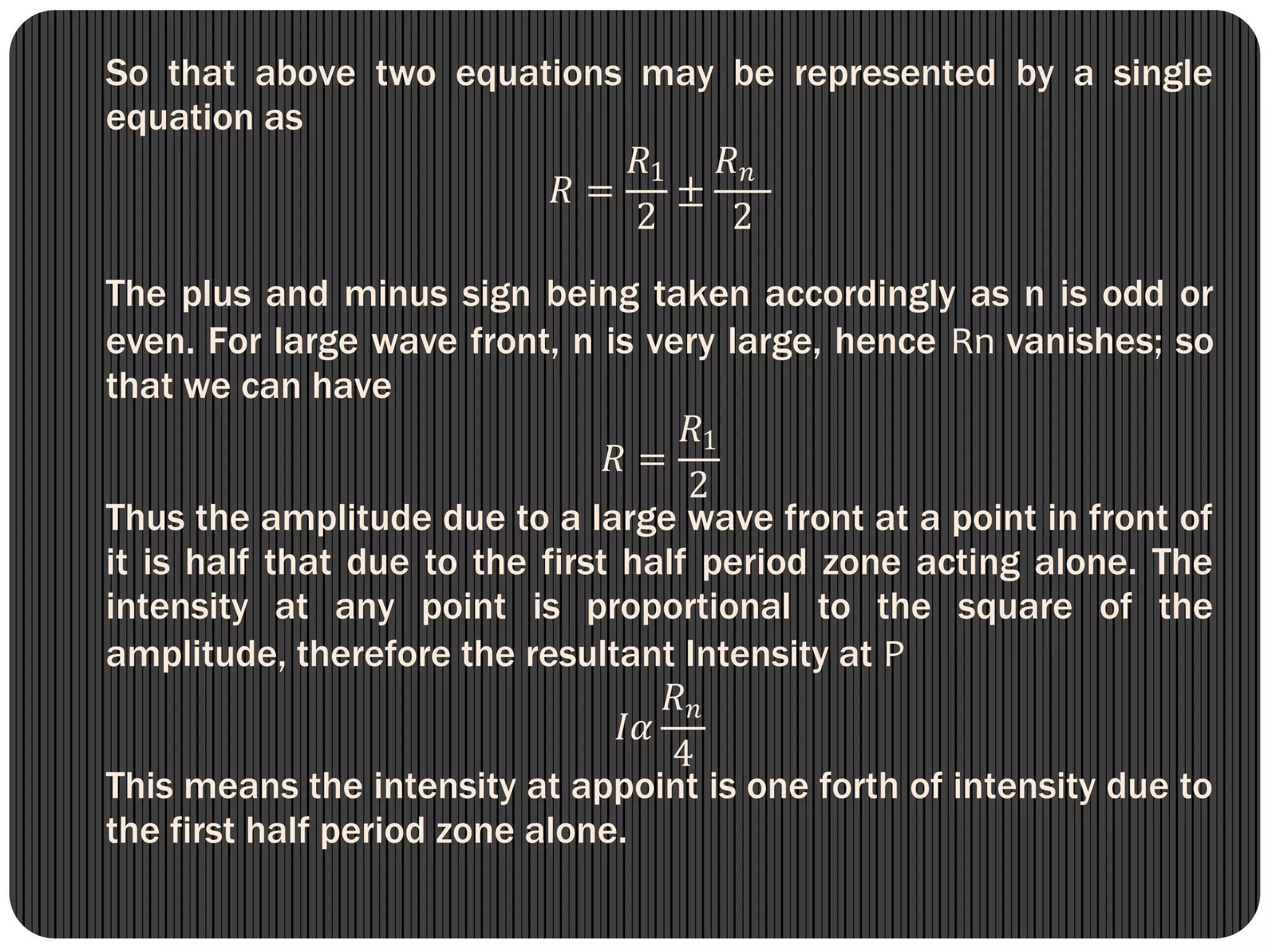 So that above two equations may be represented by a single
equation as
𝑅 =
𝑅1
2
±
𝑅 𝑛
2
The plus and minus sign being taken accordingly as n is odd or
even. For large wave front, n is very large, hence Rn vanishes; so
that we can have
𝑅 =
𝑅1
2
Thus the amplitude due to a large wave front at a point in front of
it is half that due to the first half period zone acting alone. The
intensity at any point is proportional to the square of the
amplitude, therefore the resultant Intensity at P
𝐼𝛼
𝑅 𝑛
4
This means the intensity at appoint is one forth of intensity due to
the first half period zone alone.
 