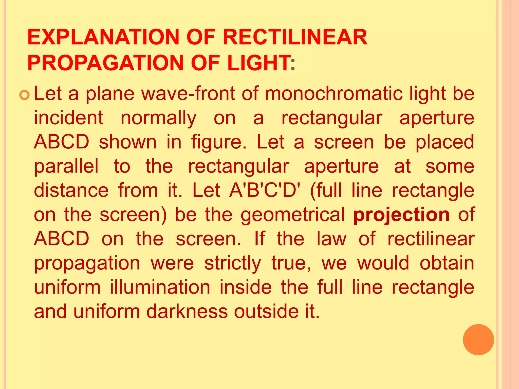 EXPLANATION OF RECTILINEAR
PROPAGATION OF LIGHT:
 Let a plane wave-front of monochromatic light be
incident normally on a rectangular aperture
ABCD shown in figure. Let a screen be placed
parallel to the rectangular aperture at some
distance from it. Let A'B'C'D' (full line rectangle
on the screen) be the geometrical projection of
ABCD on the screen. If the law of rectilinear
propagation were strictly true, we would obtain
uniform illumination inside the full line rectangle
and uniform darkness outside it.
 
