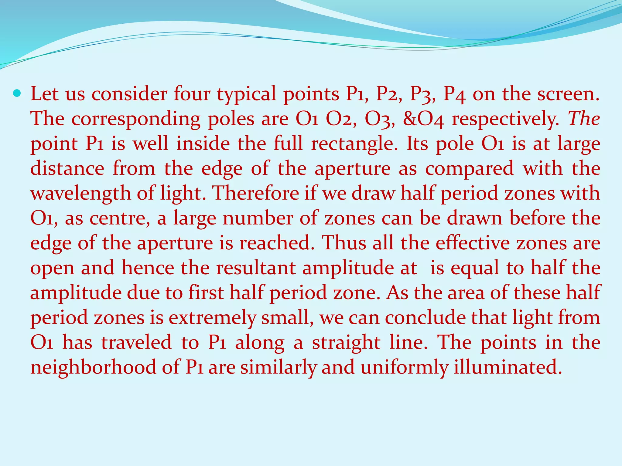  Let us consider four typical points P1, P2, P3, P4 on the screen.
The corresponding poles are O1 O2, O3, &O4 respectively. The
point P1 is well inside the full rectangle. Its pole O1 is at large
distance from the edge of the aperture as compared with the
wavelength of light. Therefore if we draw half period zones with
O1, as centre, a large number of zones can be drawn before the
edge of the aperture is reached. Thus all the effective zones are
open and hence the resultant amplitude at is equal to half the
amplitude due to first half period zone. As the area of these half
period zones is extremely small, we can conclude that light from
O1 has traveled to P1 along a straight line. The points in the
neighborhood of P1 are similarly and uniformly illuminated.
 