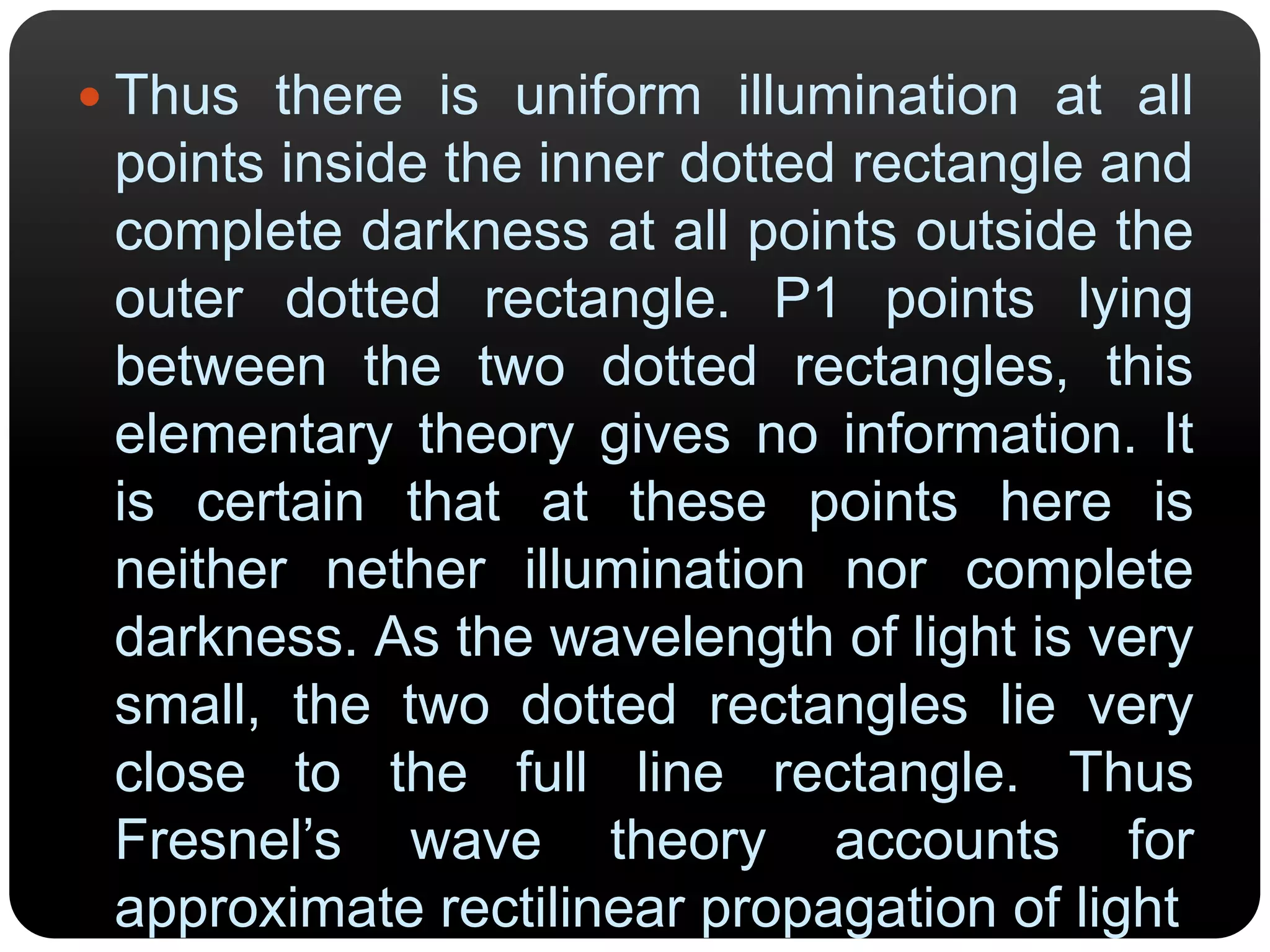  Thus there is uniform illumination at all
points inside the inner dotted rectangle and
complete darkness at all points outside the
outer dotted rectangle. P1 points lying
between the two dotted rectangles, this
elementary theory gives no information. It
is certain that at these points here is
neither nether illumination nor complete
darkness. As the wavelength of light is very
small, the two dotted rectangles lie very
close to the full line rectangle. Thus
Fresnel’s wave theory accounts for
approximate rectilinear propagation of light
 