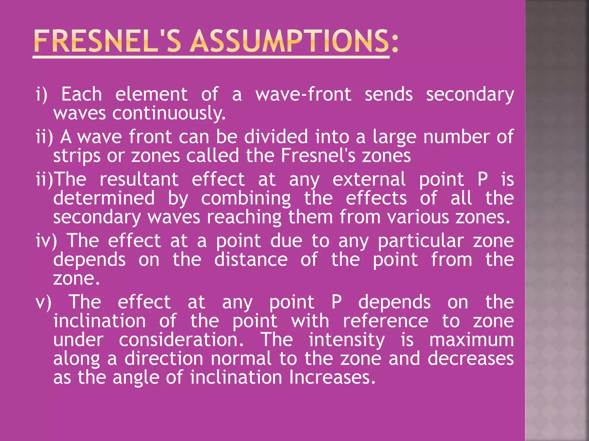 i) Each element of a wave-front sends secondary
waves continuously.
ii) A wave front can be divided into a large number of
strips or zones called the Fresnel's zones
ii)The resultant effect at any external point P is
determined by combining the effects of all the
secondary waves reaching them from various zones.
iv) The effect at a point due to any particular zone
depends on the distance of the point from the
zone.
v) The effect at any point P depends on the
inclination of the point with reference to zone
under consideration. The intensity is maximum
along a direction normal to the zone and decreases
as the angle of inclination Increases.
 
