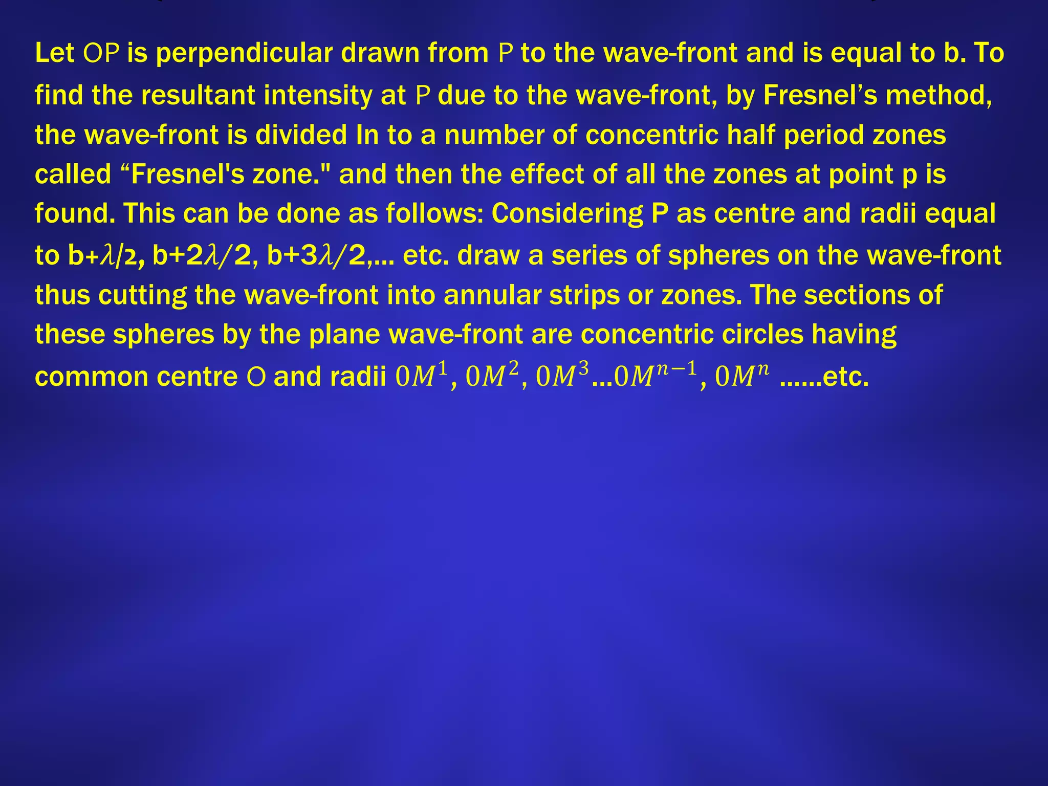 Let OP is perpendicular drawn from P to the wave-front and is equal to b. To
find the resultant intensity at P due to the wave-front, by Fresnel’s method,
the wave-front is divided In to a number of concentric half period zones
called “Fresnel's zone." and then the effect of all the zones at point p is
found. This can be done as follows: Considering P as centre and radii equal
to b+𝜆/2, b+2𝜆/2, b+3𝜆/2,... etc. draw a series of spheres on the wave-front
thus cutting the wave-front into annular strips or zones. The sections of
these spheres by the plane wave-front are concentric circles having
common centre O and radii 0𝑀1
, 0𝑀2
, 0𝑀3
...0𝑀 𝑛−1
, 0𝑀 𝑛
......etc.
 