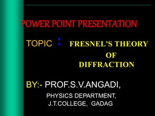 POWER POINT PRESENTATION
TOPIC FRESNEL'S THEORY
OF
DIFFRACTION
BY:- PROF.S.V.ANGADI,
PHYSICS DEPARTMENT,
J.T.COLLEGE, GADAG
 