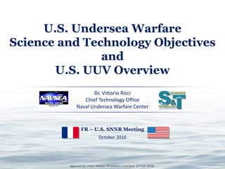 Approved for Public Release; Distribution Unlimited. (23 Sept 2016).
U.S. Undersea Warfare
Science and Technology Objectives
and
U.S. UUV Overview
Dr. Vittorio Ricci
Chief Technology Office
Naval Undersea Warfare Center
FR – U.S. SNNR Meeting
October 2016
 