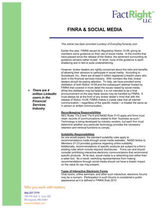 FINRA & SOCIAL MEDIA

                     This article has been provided courtesy of EveryDayTenacity.com

                     Earlier this year, FINRA issued its Regulatory Notice 10-06, giving its
                     members some guidance on their use of social media. In the months that
                     have passed since the release of the Notice, the sentiment surrounding its
                     guidance remains rather muted. In short, none of the guidance is earth
                     shattering and in fact is quite underwhelming.

                     However, broker dealers are rightly concerned about the risks and benefits
                     of allowing their advisors to participate in social media. According to
                     Socialware, Inc., there are at least 4 million registered LinkedIn users who
                     work in the financial services industry. With numbers like that, broker
                     dealers should be paying attention. To help, we have provided some
                     distillation of both Notice 10-06 and the subsequent webinar hosted by
                     FINRA that covered in more detail the issues raised by social media.
 There are 4        While this distillation may be helpful, it is not intended to be a final
  million LinkedIn   pronouncement on the way these issues may be handled by FINRA. It
  users in the       must always be at the front of any broker dealer’s mind that with the
                     release of Notice 10-06, FINRA makes it crystal clear that all internet
  Financial          communication – regardless of the specific media – is treated the same as
  Services           in person or written communication.
  Industry
                     Recordkeeping Responsibilities
                     SEC Rules 17a-3 and 17a-4 and NASD Rule 3110 apply and firms must
                     retain records of communications related to their “business as such.”
                     Technology is being developed by industry vendors, but each firm must
                     determine whether any particular technology provides the necessary
                     retention and retrieval functions to comply.

                     Suitability Responsibilities
                     As one would expect, the standard suitability rules apply to
                     recommendations made through social media websites. NASD Notice to
                     Members 01-23 provides guidance regarding online suitability.
                     Additionally, recommendations of specific products are subject to a firm’s
                     existing rules which include required disclosures. Firms can and should
                     consider prohibiting interactive electronic communications that recommend
                     specific products. At its best, social media is a networking tool rather than
                     a sales tool. As a result, restricting representatives from making
                     recommendations through social media should not have a drastic impact
                     on the value its use may present.

                     Types of Interactive Electronic Forms
                     Chat rooms, online seminars, and other such interactive, electronic forums
                     may be a concern. Participation in such forums is considered a public
                     appearance as it is defined in FINRA Rule 2210.
 