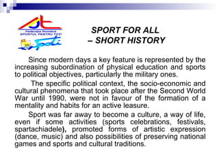 Since modern days a key feature is represented by the increasing subordination of physical education and sports to political objectives, particularly the military ones. The specific political context, the socio-economic and cultural phenomena that took place after the Second World War until 1990, were not in favour of the formation of a mentality and habits for an active leasure. Sport was far away to become a culture, a way of life, even if some activities (sports celebrations, festivals,  spartachiadele ),   promoted forms of artistic expression (dance , music) and also  possibilities of preserving national games and sports and cultural traditions.   SPORT FOR ALL  –  SHORT HISTORY 