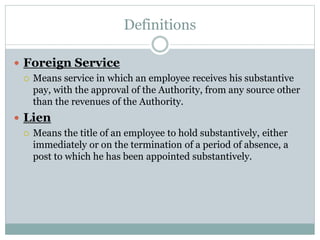 Definitions
 Foreign Service
 Means service in which an employee receives his substantive
pay, with the approval of the Authority, from any source other
than the revenues of the Authority.
 Lien
 Means the title of an employee to hold substantively, either
immediately or on the termination of a period of absence, a
post to which he has been appointed substantively.
 