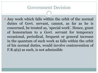 Government Decision
 Any work which falls within the orbit of the normal
duties of Govt. servant, cannot, as far as he is
concerned, be treated as, ‘special work’. Hence, grant
of honorarium to a Govt. servant for temporary
occasional, periodical, frequent or general increase
in the quantum of such work as falls within the orbit
of his normal duties, would involve contravention of
F.R.9(9) as such, is not admissible
 