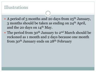 Illustrations
 A period of 3 months and 20 days from 25th January,
3 months should be taken as ending on 24th April,
and the 20 days on 14th May.
 The period from 30th January to 2nd March should be
reckoned as 1 month and 2 days because one month
from 30th January ends on 28th February
 