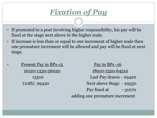 Fixation of Pay
 If promoted to a post involving higher responsibility, his pay will be
fixed at the stage next above in the higher scale.
 If increase is less than or equal to one increment of higher scale then
one premature increment will be allowed and pay will be fixed at next
stage.
 Present Pay in BPs-15 Pay in BPs -16
16120-1330-56020 18910-1520-64510
13510 Last Pay drawn - 29420
(10th) 29420 Next above Stage - 29550
Pay fixed at - 31070
adding one premature increment
 