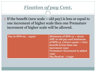 Fixation of pay Cont.
 If the benefit (new scale – old pay) is less or equal to
one increment of higher scale then one Premature
increment of higher scale will be allowed.
Pay in BPS-09 - 15420 Minimum of BPS-15 – 16120
Diff. in old pay and minimum
of BPS-15 (16120-15420 = 700)
benefit is less than one
increment 1330
Premature increment is added
1330
Pay fixed at - 17450
 