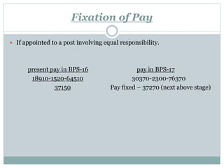 Fixation of Pay
 If appointed to a post involving equal responsibility.
present pay in BPS-16 pay in BPS-17
18910-1520-64510 30370-2300-76370
37150 Pay fixed – 37270 (next above stage)
 