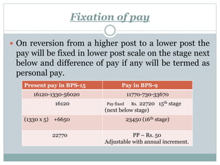Fixation of pay
 On reversion from a higher post to a lower post the
pay will be fixed in lower post scale on the stage next
below and difference of pay if any will be termed as
personal pay.
Present pay in BPS-15 Pay in BPS-9
16120-1330-56020 11770-730-33670
16120 Pay fixed Rs. 22720 15th stage
(next below stage)
(1330 x 5) +6650 23450 (16th stage)
22770 PP – Rs. 50
Adjustable with annual increment.
 