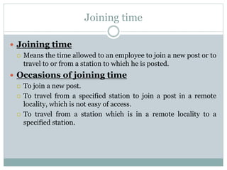 Joining time
 Joining time
 Means the time allowed to an employee to join a new post or to
travel to or from a station to which he is posted.
 Occasions of joining time
 To join a new post.
 To travel from a specified station to join a post in a remote
locality, which is not easy of access.
 To travel from a station which is in a remote locality to a
specified station.
 