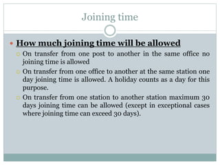 Joining time
 How much joining time will be allowed
 On transfer from one post to another in the same office no
joining time is allowed
 On transfer from one office to another at the same station one
day joining time is allowed. A holiday counts as a day for this
purpose.
 On transfer from one station to another station maximum 30
days joining time can be allowed (except in exceptional cases
where joining time can exceed 30 days).
 