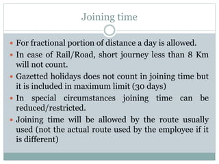 Joining time
 For fractional portion of distance a day is allowed.
 In case of Rail/Road, short journey less than 8 Km
will not count.
 Gazetted holidays does not count in joining time but
it is included in maximum limit (30 days)
 In special circumstances joining time can be
reduced/restricted.
 Joining time will be allowed by the route usually
used (not the actual route used by the employee if it
is different)
 
