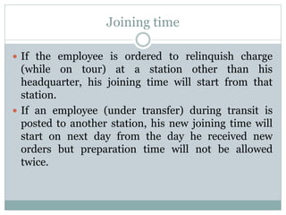 Joining time
 If the employee is ordered to relinquish charge
(while on tour) at a station other than his
headquarter, his joining time will start from that
station.
 If an employee (under transfer) during transit is
posted to another station, his new joining time will
start on next day from the day he received new
orders but preparation time will not be allowed
twice.
 