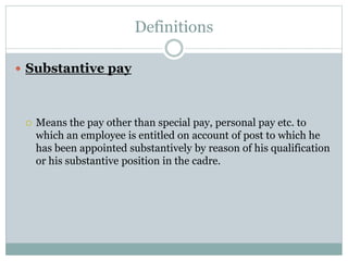 Definitions
 Substantive pay
 Means the pay other than special pay, personal pay etc. to
which an employee is entitled on account of post to which he
has been appointed substantively by reason of his qualification
or his substantive position in the cadre.
 