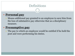 Definitions
 Personal pay
 Means additional pay granted to an employee to save him from
the loss of substantive pay otherwise that as a disciplinary
measure.
 Presumptive pay
 The pay to which an employee would be entitled if he held the
post and were performing his duties.
 