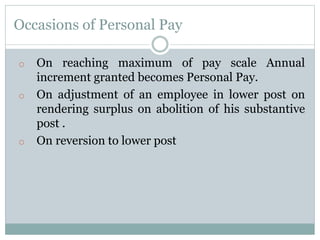 Occasions of Personal Pay
o On reaching maximum of pay scale Annual
increment granted becomes Personal Pay.
o On adjustment of an employee in lower post on
rendering surplus on abolition of his substantive
post .
o On reversion to lower post
 