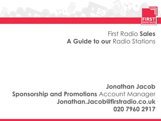 First Radio Sales
                 A Guide to our Radio Stations




                             Jonathan Jacob
Sponsorship and Promotions Account Manager
              Jonathan.Jacob@firstradio.co.uk
                               020 7960 2917
 
