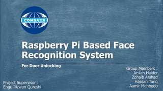 Group Members :
Arslan Haider
Zohaib Arshad
Hassan Tariq
Aamir Mehboob
For Door Unlocking
Raspberry Pi Based Face
Recognition System
Project Supervisor :
Engr. Rizwan Qureshi
 