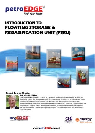 INTRODUCTION TO
FLOATING STORAGE &
REGASIFICATION UNIT (FSRU)
Expert Course Director
DR JOHN PREEDY
Dr Preedy worked for BP for 28 years as a Research Associate and Team Leader, working on
Feasibility Studies and acting as a trouble shooter covering all aspects of BPs businesses. These
covered field Development Project in the North Sea and several novel resource recovery
techniques which were taken from Concept to Field Pilot trials in Canada. His specific work in the
offshore area covered Subsea Robotics / Automation, Seabed Production Concepts, Seabed
Excavation Methods, Underwater Repair Techniques, Flexible Riser Studies and Maintenance
Cost Reductions.
www.petroEDGEasia.net
 