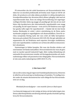 10	
	
	
På	minussidan	ska	det	också	konstateras	att	försvarsindustrin	hela	
tiden	har	en	moralisk	problematik	att	brottas	med.	Vapen	är	till	för	att	
döda.	Att	producera	och	sälja	sådana	produkter	är	aldrig	okomplicerat.	
Grundproblematiken	har	dessutom	blivit	alltmer	påtaglig	i	takt	med	att	
exportberoendet	ökat.	Även	om	många	försvarsföretag	och	regeringar	
verkligen	försöker	sköta	sig	snyggt	och	prydligt	går	det	inte	att	ens	med	
bästa	vilja	karakterisera	den	internationella	vapenhandeln	som	snygg	
och	prydlig.	En	del	vapen	hamnar	–	trots	att	bl	a	EU-länderna	som	regel	
har	ganska	tuffa	regler	för	exportkontroll	–	i	händer	där	de	inte	borde	
hamna.	 Marknaden	 är	 också	 i	 större	 utsträckning	 än	 de	 flesta	 andra	
marknader	präglad	av	oegentligheter	och	skumraskaffärer.	Även	för	se-
riösa	 europeiska	 företag	 tycks	 det	 vara	 svårt	 att	 hålla	 korruptions-
härvorna	på	avstånd	(The	Economist	2013-05-25).	Det	går	självfallet	att	
argumentera	för	att	fördelarna	med	exporten	överväger	nackdelarna,	
men	som	vapenhandeln	i	realiteten	ser	ut	finns	det	alltid	en	minusvaria-
bel	i	ekvationen.					
Sammantaget	är	bilden	komplex.	När	man	ska	försöka	värdera	vad	
som	kommer	att	hända	med	jobben	i	försvarsindustrin	har	man	att	göra	
med	en	mycket	speciell	industriell	logik.	Aktiv	statlig	inblandning	och	
nationella	försvarsintressen	innebär	att	företagsekonomiska	och	mark-
nadsmässiga	villkor	och	parametrar	inte	riktigt	gäller.	Försvarsindustrin	
är	inte	som	andra	industrigrenar	(SOU	2015:72,	27).	
	
	
	
2.	Hur	kom	vi	hit?	
	
Låt	oss	då	ta	nästa	steg	på	vägen	mot	framtidsspekulationerna.	Historien	
är	alltid	bra	att	ha	med	sig	i	en	bedömning	av	framtiden.	Tre	tydliga	tren-
der	under	de	senaste	decennierna	har	varit	viktiga	för	hur	försvarsindu-
strin	ser	ut	idag.	
	
	
Minskade	försvarsbudgetar	–	men	motvikt	i	form	av	ökad	export	
	
I	en	historisk	bakgrund	är	det	rimligt	att	börja	vid	det	kalla	krigets	slut.	
Denna	säkerhetspolitiska	omvälvning	ändrade	ganska	drastiskt	spelreg-
lerna	för	försvarsindustrin.	
	
 