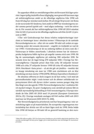 11	
	
	
En	uppenbar	effekt	av	omställningen	blev	att	försvaret	fick	lägre	prio-
ritet.	Ingen	tydlig	totalsiffra	finns	tillgänglig,	men	generellt	kan	man	säga	
att	 militärutgifternas	 andel	 av	 de	 offentliga	 utgifterna	 från	 1990	 och	
fram	till	idag	har	minskat	med	mellan	30	och	drygt	50	procent	i	de	flesta	
av	de	nuvarande	EU-länderna.	Som	andel	av	BNP	har	minskningarna	un-
der	samma	period	typiskt	sett	–	med	några	undantag	–	varit	lite	större	
än	så.	För	svensk	del	har	militärutgifterna	från	1990	till	2014	minskat	
från	4,2	till	2,3	procent	av	de	offentliga	utgifterna	och	från	2,6	till	1,2	pro-
cent	av	BNP.					
I	 Öst-	 och	 Centraleuropa	 har	 dessa	 relativa	 nedprioriteringar	 mat-
chats	av	bantningar	även	i	absoluta	termer.	I	Östeuropa	är	de	samlade	
försvarsbudgetarna	nu	–	efter	ett	ras	under	90-talet	och	sedan	en	upp-
rustning	under	det	senaste	decenniet	–	ungefär	en	tredjedel	av	vad	de	
var	1990.	I	Centraleuropa	är	de	nu	omkring	hälften	så	stora	som	då.	I	
Västeuropa	 är	 bilden	 annorlunda.	 I	 absoluta	 termer	 har	 de	 västeuro-
peiska	budgetarna	hållit	sig	kvar	på	ungefär	samma	nivå	som	1990.	Då	
låg	 de	 sammanlagda	 utgifterna	 på	 omkring	 300	 miljarder	 USD.	 De	
senaste	åren	har	de	legat	kring	270	miljarder	USD.	I	Sverige	har	för-
svarsutgifterna	 i	 löpande	 priser	 ökat	 från	 cirka	 30	 miljarder	 kronor	
1988	och	cirka	37	miljarder	kronor	1990	till	cirka	45	miljarder	kronor	
2014.	Omräknat	i	fasta	priser	–	så	att	det	går	att	jämföra	–	innebär	det	
en	 knapp	 minskning	 om	 man	 tar	 1988	 som	 startdatum	 och	 en	 klar	
minskning	om	man	startar	1990	(SIPRI,	Military	Expenditure	Database).2	
De	absoluta	siffrorna	är	dock	svagare	än	de	kan	verka.	I	och	med	att	
personalkostader	stigit	i	reala	termer	och	de	alltmer	sofistikerade	va-
pensystemen	blivit	allt	dyrare	räcker	samma	summa	pengar	idag	inte	
lika	långt	som	den	gjorde	1990.	Försvarsbudgetarna	har	i	realiteten	bli-
vit	mycket	trängre.	En	post	i	budgetarna	som	särskilt	på	sistone	fått	en	
särskilt	styvmoderlig	behandling	är	FoU-investeringarna.	I	Europa	min-
skade	 de	 från	 2005	 till	 2010	 med	 14	 procent	 (European	 Commission	
2013a,	2f).	I	Sverige	minskade	anslagen	till	FoU	mellan	2005	och	2013	
med	mer	än	50	procent	(SOU	2015:72,	208).		
När	försvarsbudgetarna	prioriterats	ned	har	besparingarna	i	stor	ut-
sträckning	tagits	ut	på	materialsidan.	De	europeiska	regeringarnas	ma-
terialinköp	har	drivits	ner	till	en	klart	lägre	nivå	än	1990.	Detta	ledde	
från	1990	till	början	av	00-talet	till	en	generell	bantning	av	den	euro-
																																								 										 	
2	Båda	USD-siffrorna	gäller	i	2011	års	fasta	priser/växelkurser	och	är	därför	någorlunda	jämförbara.	Den	
svenska	omräkningen	till	fasta	priser	bygger	på	en	enkel	jämförelse	med	utvecklingen	för	konsument-
prisindex.		
 