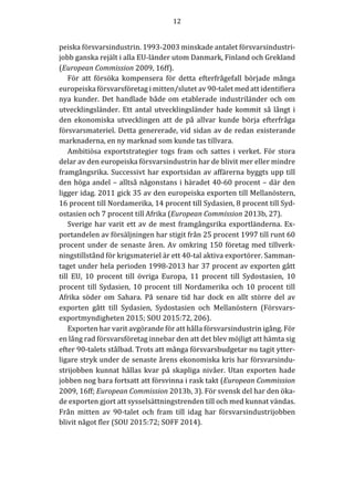 12	
	
	
peiska	försvarsindustrin.	1993-2003	minskade	antalet	försvarsindustri-
jobb	ganska	rejält	i	alla	EU-länder	utom	Danmark,	Finland	och	Grekland	
(European	Commission	2009,	16ff).	
För	 att	 försöka	 kompensera	 för	 detta	 efterfrågefall	 började	 många	
europeiska	försvarsföretag	i	mitten/slutet	av	90-talet	med	att	identifiera	
nya	kunder.	Det	handlade	både	om	etablerade	industriländer	och	om	
utvecklingsländer.	Ett	antal	utvecklingsländer	hade	kommit	så	långt	i	
den	 ekonomiska	 utvecklingen	 att	 de	 på	 allvar	 kunde	 börja	 efterfråga	
försvarsmateriel.	Detta	genererade,	vid	sidan	av	de	redan	existerande	
marknaderna,	en	ny	marknad	som	kunde	tas	tillvara.	
Ambitiösa	 exportstrategier	 togs	 fram	 och	 sattes	 i	 verket.	 För	 stora	
delar	av	den	europeiska	försvarsindustrin	har	de	blivit	mer	eller	mindre	
framgångsrika.	Successivt	har	exportsidan	av	affärerna	byggts	upp	till	
den	höga	andel	–	alltså	någonstans	i	häradet	40-60	procent	–	där	den	
ligger	idag.	2011	gick	35	av	den	europeiska	exporten	till	Mellanöstern,	
16	procent	till	Nordamerika,	14	procent	till	Sydasien,	8	procent	till	Syd-
ostasien	och	7	procent	till	Afrika	(European	Commission	2013b,	27).		
Sverige	har	varit	ett	av	de	mest	framgångsrika	exportländerna.	Ex-
portandelen	av	försäljningen	har	stigit	från	25	procent	1997	till	runt	60	
procent	under	de	senaste	åren.	Av	omkring	150	företag	med	tillverk-
ningstillstånd	för	krigsmateriel	är	ett	40-tal	aktiva	exportörer.	Samman-
taget	under	hela	perioden	1998-2013	har	37	procent	av	exporten	gått	
till	 EU,	 10	 procent	 till	 övriga	 Europa,	 11	 procent	 till	 Sydostasien,	 10	
procent	till	Sydasien,	10	procent	till	Nordamerika	och	10	procent	till	
Afrika	 söder	 om	 Sahara.	 På	 senare	 tid	 har	 dock	 en	 allt	 större	 del	 av	
exporten	 gått	 till	 Sydasien,	 Sydostasien	 och	 Mellanöstern	 (Försvars-
exportmyndigheten	2015;	SOU	2015:72,	206).	
Exporten	har	varit	avgörande	för	att	hålla	försvarsindustrin	igång.	För	
en	lång	rad	försvarsföretag	innebar	den	att	det	blev	möjligt	att	hämta	sig	
efter	90-talets	stålbad.	Trots	att	många	försvarsbudgetar	nu	tagit	ytter-
ligare	stryk	under	de	senaste	årens	ekonomiska	kris	har	försvarsindu-
strijobben	kunnat	hållas	kvar	på	skapliga	nivåer.	Utan	exporten	hade	
jobben	nog	bara	fortsatt	att	försvinna	i	rask	takt	(European	Commission	
2009,	16ff;	European	Commission	2013b,	3).	För	svensk	del	har	den	öka-
de	exporten	gjort	att	sysselsättningstrenden	till	och	med	kunnat	vändas.	
Från	 mitten	 av	 90-talet	 och	 fram	 till	 idag	 har	 försvarsindustrijobben	
blivit	något	fler	(SOU	2015:72;	SOFF	2014).	
	
									
 