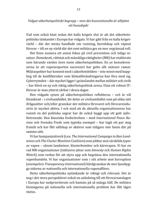 13	
	
	
Vidgat	säkerhetspolitiskt	begrepp	–	men	det	konventionella	är	alltjämt	
ett	huvudspår	
	
Vad	som	också	hänt	sedan	det	kalla	krigets	slut	är	att	det	säkerhets-
politiska	tänkandet	i	Europa	har	vidgats.	Vi	har	gått	från	en	kalla	kriget-
värld	 –	 där	 det	 mesta	 handlade	 om	 rustning,	 beredskap	 och	 väpnat	
försvar	–	till	en	ny	värld	där	det	rent	militära	ges	en	mer	avgränsad	roll.		
Det	finns	numera	ett	annat	fokus	på	civil	prevention	och	tidiga	in-
satser.	Demokrati,	rättstat	och	mänskliga	rättigheter	(MR)	har	etablerats	
som	bärande	värden	även	inom	säkerhetspolitiken.	En	av	konsekven-
serna	 är	 att	 vapenexporten	 successivt	 har	 getts	 allt	 snävare	 ramar.	
Miljöaspekter	har	kommit	med	i	säkerhetsbilden	–	inte	minst	med	kopp-
ling	till	de	konfliktrisker	som	klimatförändringarna	kan	föra	med	sig.	
Cyberrymden	–	där	mycket	ligger	i	gränslandet	mellan	militärt	och	civilt	
–	har	blivit	en	ny	och	viktig	säkerhetspolitisk	arena.	Utan	ett	robust	IT-
försvar	är	man	ytterst	sårbar	i	dessa	dagar.	
Den	 vidgade	 synen	 på	 säkerhetspolitiken	 reflekteras	 –	 och	 är	 väl	
förankrad	–	i	civilsamhället.	De	delar	av	civilsamhället	som	på	olika	sätt	
ifrågasätter	och/eller	granskar	det	militära	försvaret	och	försvarsindu-
strin	är	mycket	aktiva.	I	och	med	att	de	aktuella	organisationerna	har	
vunnit	 en	 del	 politiska	 segrar	 har	 de	 också	 byggt	 upp	 ett	 gott	 själv-
förtroende.	Den	klassiska	fredsrörelsen	–	med	International	Peace	Bu-
reau	och	Svenska	Freds	som	typiska	exempel	–	har	tagit	ett	par	steg	
framåt	och	har	fått	sällskap	av	aktörer	som	tidigare	inte	fanns	där	på	
samma	sätt.	
Vi	har	kampanjnätverk	(t.ex.	The	International	Campaign	to	Ban	Land-
mines	och	The	Cluster	Munition	Coalition)	som	jobbar	mot	särskilda	typer	
av	vapen	–	såsom	landminor,	klusterbomber	och	kärnvapen.	Vi	har	en	
rad	MR-organisationer	(inklusive	jättar	som	Amnesty	och	Human	Rights	
Watch)	som	verkar	för	att	styra	upp	och	begränsa	den	internationella	
vapenhandeln.	Vi	har	organisationer	som	i	sitt	arbete	mot	korruption	
(exempelvis	Transparency	International)	hårdgranskar	de	mer	ljusskyg-
ga	sidorna	av	nationella	och	internationella	vapenaffärer.	
Detta	säkerhetspolitiska	nytänkande	är	viktigt	och	relevant.	Det	är	
nog	i	det	stora	perspektivet	också	en	anledning	till	att	försvarsanslagen	
i	Europa	har	nedprioriterats	och	bantats	på	så	många	håll.	De	militära	
lösningarna	 på	 nationella	 och	 internationella	 problem	 har	 fått	 lägre	
status.	
	
 