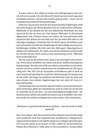 14	
	
	
Å	andra	sidan	är	det	viktigt	att	notera	att	neddragningarna	bara	dri-
vits	till	en	viss	punkt.	I	de	allra	flesta	EU-länder	har	man	varit	noga	med	
att	behålla	vad	man	–	på	mer	eller	mindre	goda	grunder	–	anser	vara	en	
acceptabel	konventionell	försvarsförmåga.		
Detta	har	nog	att	göra	med	att	den	konventionella	krigföringen	ändå	
inte	tycks	ha	gjort	sitt.	Med	tanke	på	hur	det	ser	ut	på	marken	i	olika	kon-
flikthärdar	är	det	slående	hur	lite	som	faktiskt	har	förändrats.	Ser	man	
sig	om	är	det	lätt	att	missa	att	vi	har	lämnat	1900-talet.	Ta	till	exempel	
Afghanistan,	Irak,	Ukraina,	Syrien	och	Libyen.	De	internationella	civila	
insatserna	har	lyckats	på	vissa	håll,	men	har	på	andra	håll	mött	en	rad	
allvarliga	motgångar.	I	slutändan	har	det	blivit	vapen	och	militära	reali-
teter	på	marken	som	fått	tala.	Krigföringen	är	bitvis	riktigt	smutsig.	Civil-
befolkningen	 drabbas	 lika	 hårt	 som	 den	 alltid	 gjort.	 Vapentyperna	 är	
alltjämt	de	traditionella.	De	vapen	som	försvarsindustrin	producerade	
för	20	eller	30	eller	40	år	sedan	är	stor	utsträckning	i	bruk.	1900-talet	
finns	fortfarande	kvar.	
Det	här	med	att	det	militära	biter	sig	fast	ska	naturligtvis	inte	överdri-
vas.	Precis	dessa	konflikter	har	också	visat	på	de	militära	lösningarnas	
begränsningar.	Den	lätt	naiva	bild	som	odlats	i	västvärlden	av	vad	insats-
styrkor	och	korta	militära	expeditioner	kan	åstadkomma	har	fått	sig	en	
saftig	törn.	När	USA	och	de	europeiska	stormakterna	gått	in	med	sin	
mest	avancerad	teknologi	har	de	på	kort	sikt	kunnat	göra	framsteg,	men	
de	har	ändå	i	det	längre	perspektivet	haft	förtvivlat	svårt	att	vinna	och	
säkra	freden.	Den	militära	högteknologin	har	inte	räckt	till.	Facit	är	i	
bästa	fall	blandat.		
Sammantaget	kan	man	kanske	säga	att	insikten	om	att	det	konventio-
nella	fortfarande	gäller	har	kompletterats	med	en	insikt	om	att	det	inte	
är	realistiskt	att	tro	att	man	–	ens	med	teknologisk	överlägsenhet	–	ska	
kunna	komma	utifrån	och	snabbt	lösa	denna	typ	av	konflikter	med	mili-
tära	medel.	De	militära	verktygen	ska	varken	under-	eller	överskattas.					
	
	
Ambitioner	om	gränsöverskridande	produktion	–	men	det	mesta	är	ändå	
nationellt	
	
Den	stora	frågan	i	den	försvarsindustriella	debatten	inom	EU	har	länge	
varit	problemet	med	den	fragmenterade	produktionen.	Kompetenser,	
organisationsstrukturer	och	utgifter	dupliceras	i	många	nationella	lager.	
FoU-resurser	sprids	ut	på	massor	av	håll	i	stället	för	att	koncentreras.	
Medan	flera	tillverkare	i	olika	delar	av	försvarssektorn	i	Europa	håller	
 