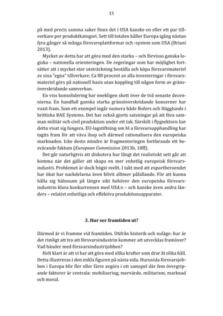 15	
	
	
på	med	precis	samma	saker	finns	det	i	USA	kanske	en	eller	ett	par	till-
verkare	per	produktkategori.	Sett	till	totalen	håller	Europa	igång	nästan	
fyra	gånger	så	många	försvarsplattformar	och	-system	som	USA	(Briani	
2013).		
Mycket	av	detta	har	att	göra	med	den	starka	–	och	förvisso	ganska	lo-
giska	–	nationella	orienteringen.	De	regeringar	som	har	möjlighet	fort-
sätter	att	i	mycket	stor	utsträckning	beställa	och	köpa	försvarsmateriel	
av	sina	”egna”	tillverkare.	Ca	80	procent	av	alla	investeringar	i	försvars-
materiel	görs	på	nationell	basis	utan	koppling	till	någon	form	av	gräns-
överskridande	samverkan.		
En	viss	konsolidering	har	onekligen	skett	över	de	två	senaste	decen-
nierna.	 En	 handfull	 ganska	 starka	 gränsöverskridande	 koncerner	 har	
vuxit	fram.	Som	ett	exempel	ingår	numera	både	Bofors	och	Hägglunds	i	
brittiska	BAE	Systems.	Det	har	också	gjorts	satsningar	på	att	föra	sam-
man	militär	och	civil	produktion	under	ett	tak.	Särskilt	i	flygsektorn	har	
detta	visat	sig	fungera.	EU-lagstiftning	om	bl	a	försvarsupphandling	har	
tagits	fram	för	att	väva	ihop	och	därmed	rationalisera	den	europeiska	
marknaden.	Icke	desto	mindre	är	fragmenteringen	fortfarande	ett	be-
svärande	faktum	(European	Commission	2013b,	18ff).	
Det	går	naturligtvis	att	diskutera	hur	långt	det	realistiskt	sett	går	att	
komma	 när	 det	 gäller	 att	 skapa	 en	 mer	 enhetlig	 europeisk	 försvars-
industri.	Problemet	är	dock	högst	reellt.	I	takt	med	att	exportberoendet	
har	ökat	har	nackdelarna	även	blivit	alltmer	påfallande.	För	att	kunna	
hålla	 sig	 hälsosam	 på	 längre	 sikt	 behöver	 den	 europeiska	 försvars-
industrin	klara	konkurrensen	med	USA:s	–	och	kanske	även	andra	län-
ders	–	relativt	enhetliga	och	effektiva	produktionsapparater.				
	
	
	
3.	Hur	ser	framtiden	ut?	
	
Därmed	är	vi	framme	vid	framtiden.	Utifrån	historik	och	nuläge:	hur	är	
det	rimligt	att	tro	att	försvarsindustrin	kommer	att	utvecklas	framöver?	
Vad	händer	med	försvarsindustrijobben?	
Helt	klart	är	att	vi	har	att	göra	med	olika	krafter	som	drar	åt	olika	håll.	
Detta	illustreras	i	den	enkla	figuren	på	nästa	sida.	Huruvida	försvarsjob-
ben	i	Europa	blir	fler	eller	färre	avgörs	i	ett	samspel	där	fem	övergrip-
ande	faktorer	är	centrala:	mobilisering,	mervärde,	militarism,	marknad	
och	moral.	
	
 